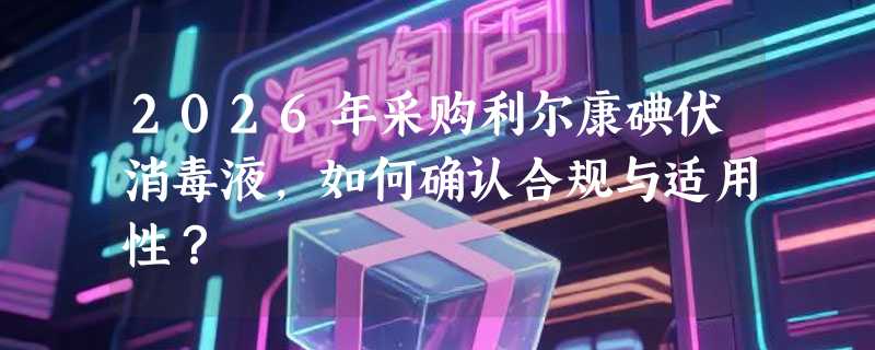 2026年采购利尔康碘伏消毒液，如何确认合规与适用性？