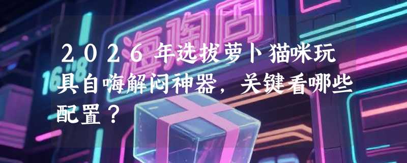 2026年选拔萝卜猫咪玩具自嗨解闷神器，关键看哪些配置？