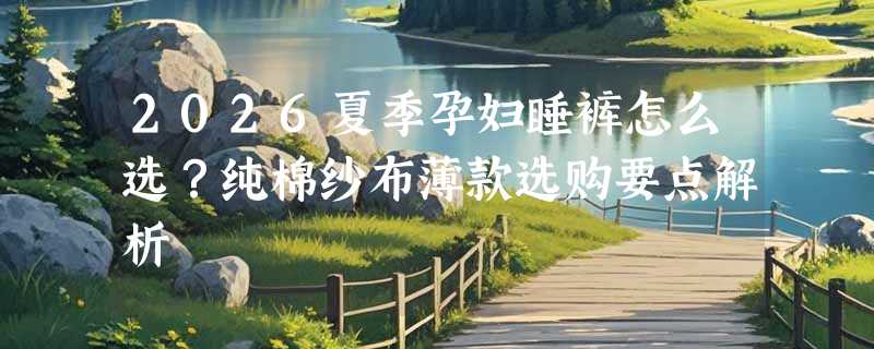 2026夏季孕妇睡裤怎么选？纯棉纱布薄款选购要点解析