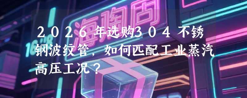 2026年选购304不锈钢波纹管，如何匹配工业蒸汽高压工况？
