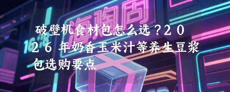 破壁机食材包怎么选？2026年奶香玉米汁等养生豆浆包选购要点