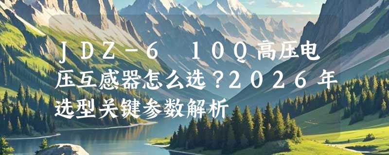 JDZ-6 10Q高压电压互感器怎么选？2026年选型关键参数解析