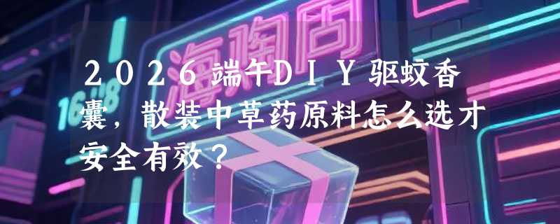 2026端午DIY驱蚊香囊，散装中草药原料怎么选才安全有效？