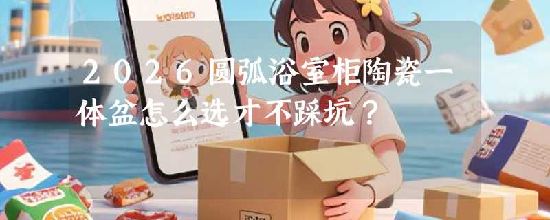2026圆弧浴室柜陶瓷一体盆怎么选才不踩坑？