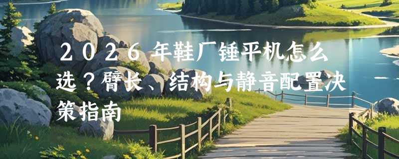 2026年鞋厂锤平机怎么选？臂长、结构与静音配置决策指南