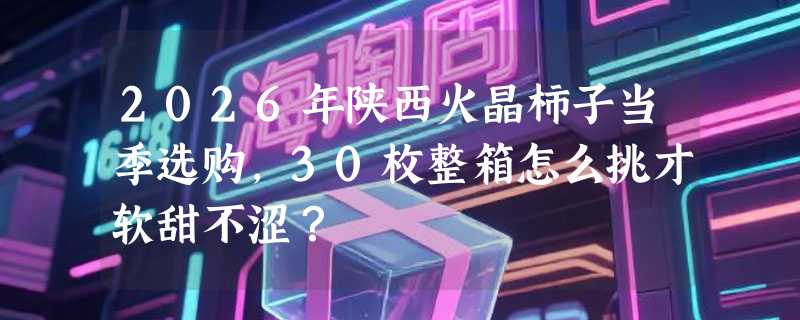 2026年陕西火晶柿子当季选购，30枚整箱怎么挑才软甜不涩？
