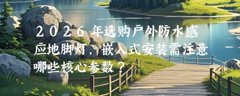 2026年选购户外防水感应地脚灯，嵌入式安装需注意哪些核心参数？