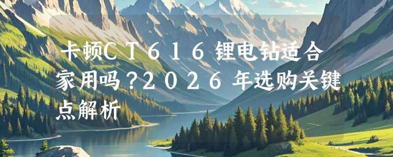 卡顿CT616锂电钻适合家用吗？2026年选购关键点解析