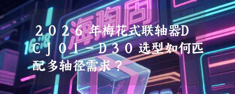 2026年梅花式联轴器DCJ01-D30选型如何匹配多轴径需求？