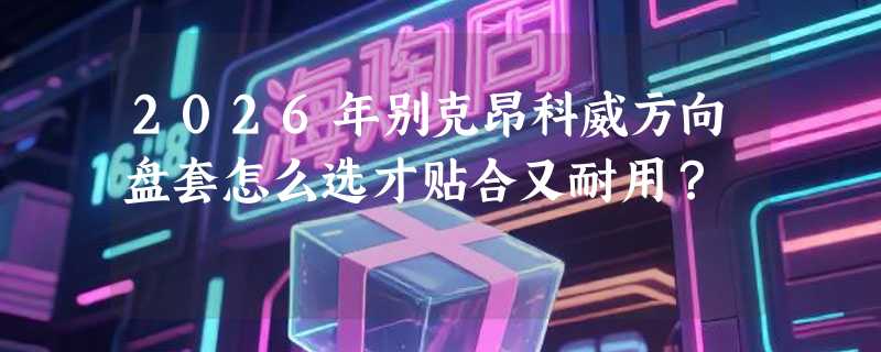 2026年别克昂科威方向盘套怎么选才贴合又耐用？