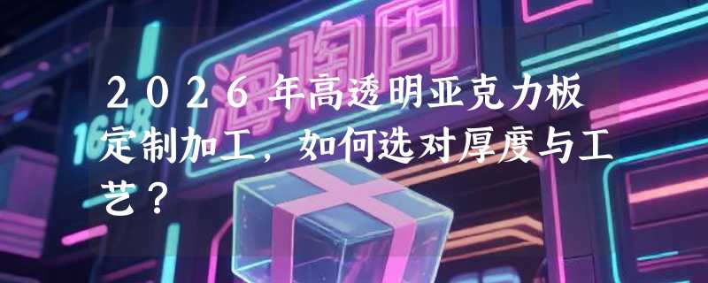 2026年高透明亚克力板定制加工，如何选对厚度与工艺？