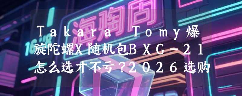 Takara Tomy爆旋陀螺X随机包BXG-21怎么选才不亏？2026选购决策指南