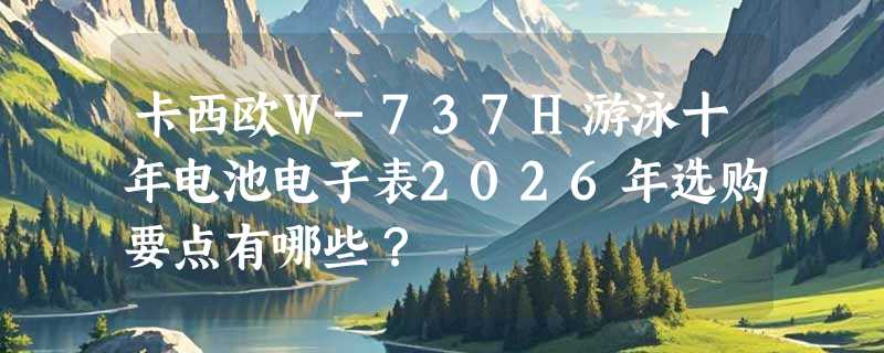 卡西欧W-737H游泳十年电池电子表2026年选购要点有哪些？