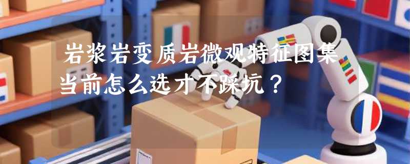 岩浆岩变质岩微观特征图集当前怎么选才不踩坑？