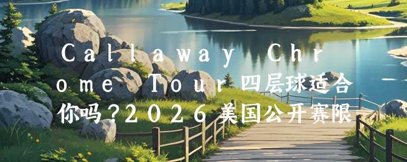 Callaway Chrome Tour四层球适合你吗？2026美国公开赛限量款选购解析