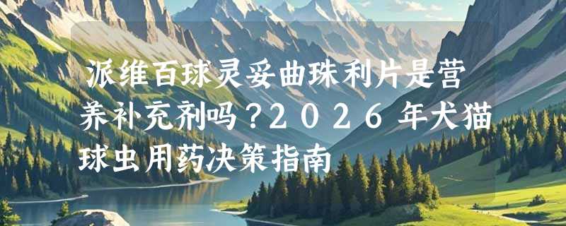 派维百球灵妥曲珠利片是营养补充剂吗？2026年犬猫球虫用药决策指南