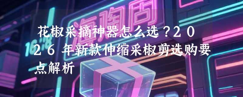 花椒采摘神器怎么选？2026年新款伸缩采椒剪选购要点解析