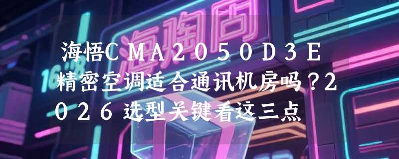 海悟CMA2050D3E精密空调适合通讯机房吗？2026选型关键看这三点