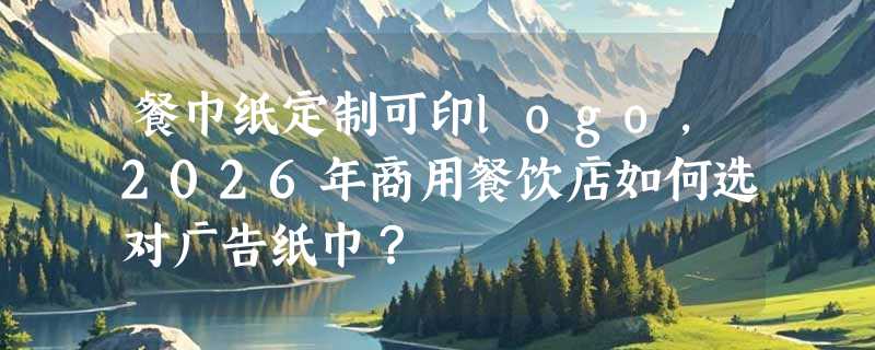 餐巾纸定制可印logo，2026年商用餐饮店如何选对广告纸巾？