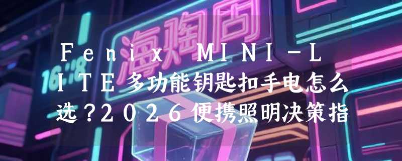 Fenix MINI-LITE多功能钥匙扣手电怎么选？2026便携照明决策指南