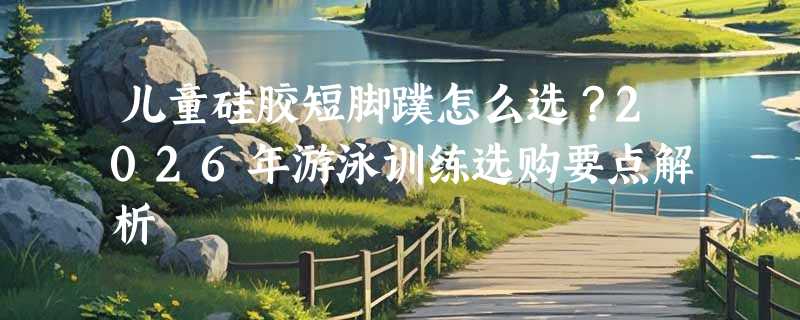 儿童硅胶短脚蹼怎么选？2026年游泳训练选购要点解析