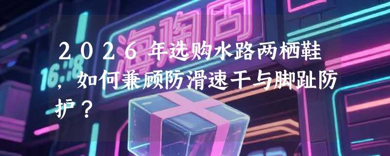 2026年选购水路两栖鞋，如何兼顾防滑速干与脚趾防护？