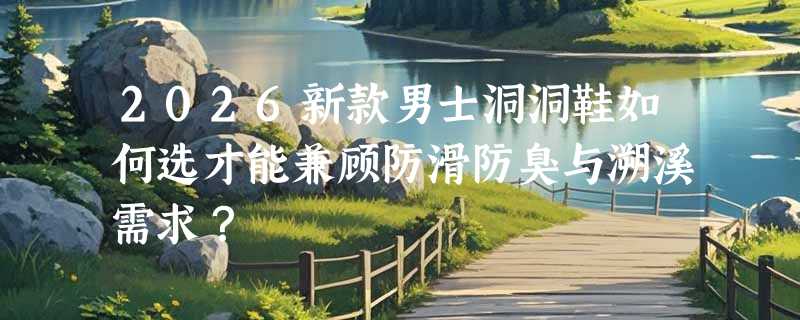 2026新款男士洞洞鞋如何选才能兼顾防滑防臭与溯溪需求？