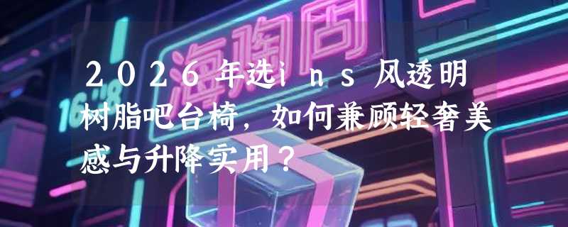 2026年选ins风透明树脂吧台椅，如何兼顾轻奢美感与升降实用？