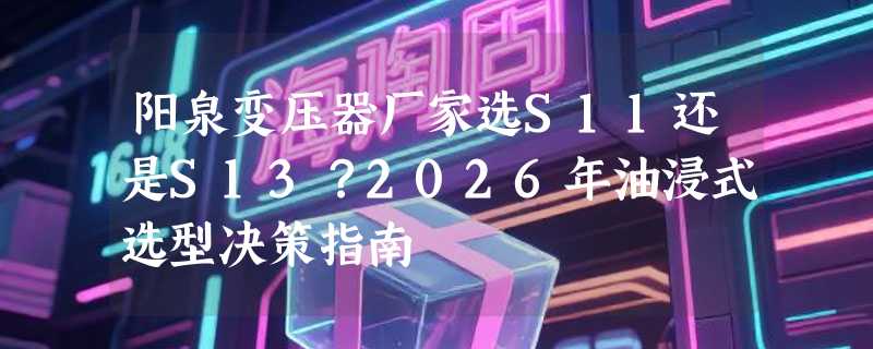 阳泉变压器厂家选S11还是S13？2026年油浸式选型决策指南