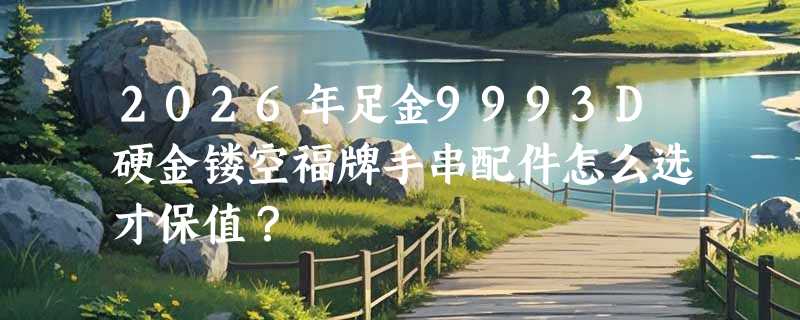 2026年足金9993D硬金镂空福牌手串配件怎么选才保值？
