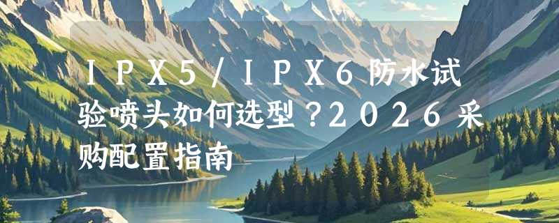 IPX5/IPX6防水试验喷头如何选型？2026采购配置指南