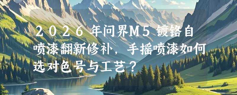 2026年问界M5镀铬自喷漆翻新修补，手摇喷漆如何选对色号与工艺？