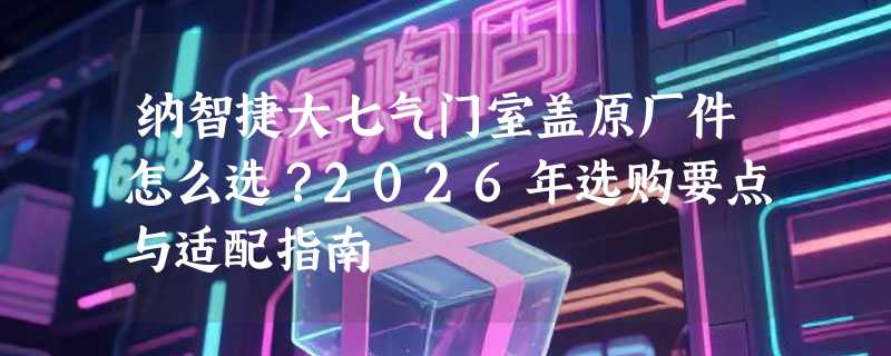 纳智捷大七气门室盖原厂件怎么选？2026年选购要点与适配指南