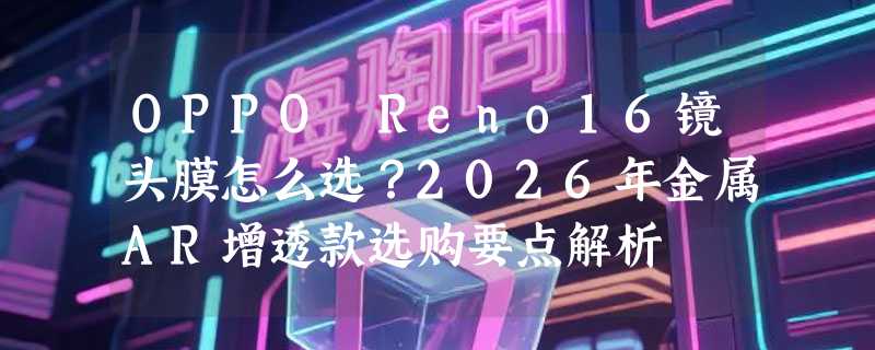 OPPO Reno16镜头膜怎么选？2026年金属AR增透款选购要点解析