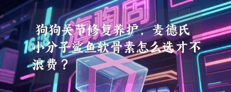 狗狗关节修复养护，麦德氏小分子鲨鱼软骨素怎么选才不浪费？