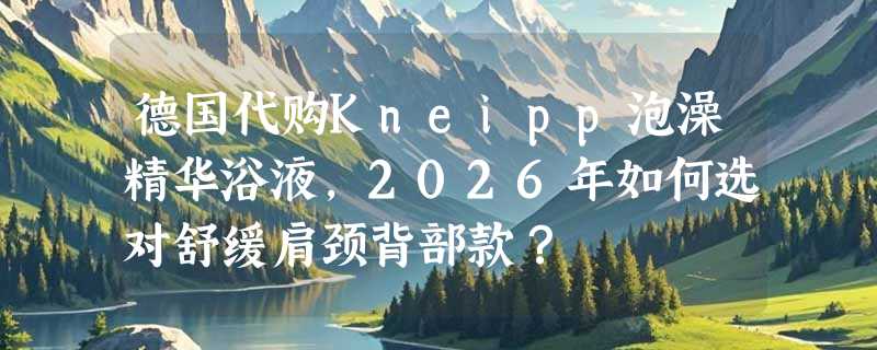 德国代购Kneipp泡澡精华浴液，2026年如何选对舒缓肩颈背部款？