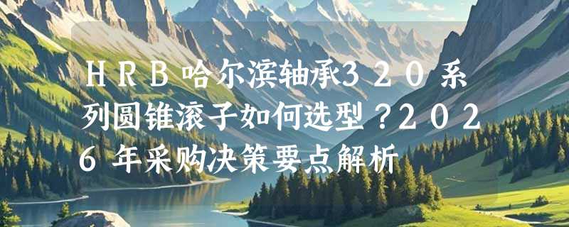 HRB哈尔滨轴承320系列圆锥滚子如何选型？2026年采购决策要点解析