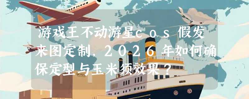 游戏王不动游星cos假发来图定制，2026年如何确保定型与玉米须效果？