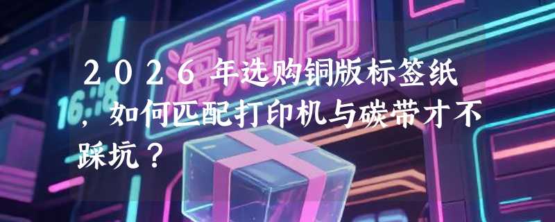 2026年选购铜版标签纸，如何匹配打印机与碳带才不踩坑？