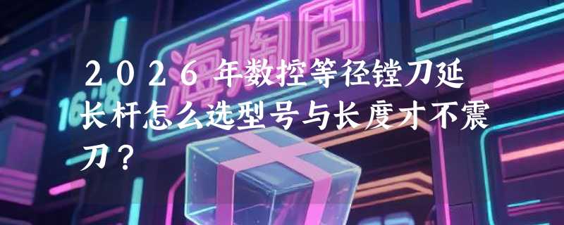 2026年数控等径镗刀延长杆怎么选型号与长度才不震刀？