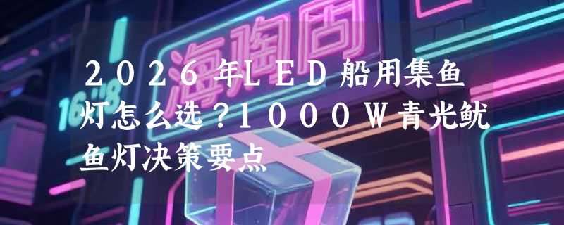 2026年LED船用集鱼灯怎么选？1000W青光鱿鱼灯决策要点