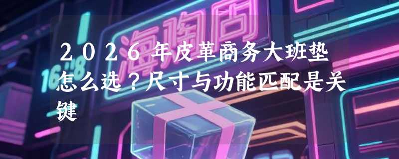 2026年皮革商务大班垫怎么选？尺寸与功能匹配是关键