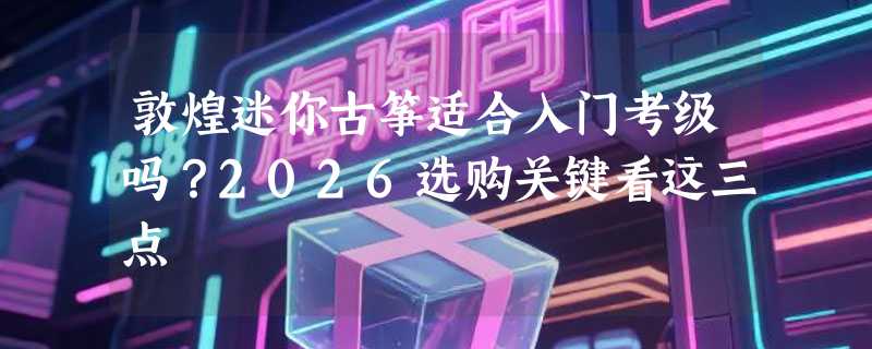 敦煌迷你古筝适合入门考级吗？2026选购关键看这三点