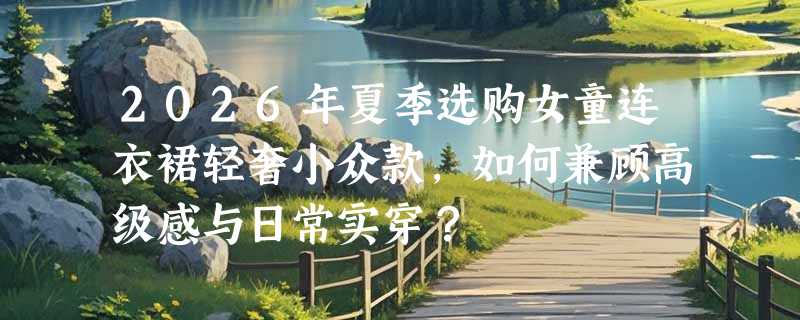 2026年夏季选购女童连衣裙轻奢小众款，如何兼顾高级感与日常实穿？