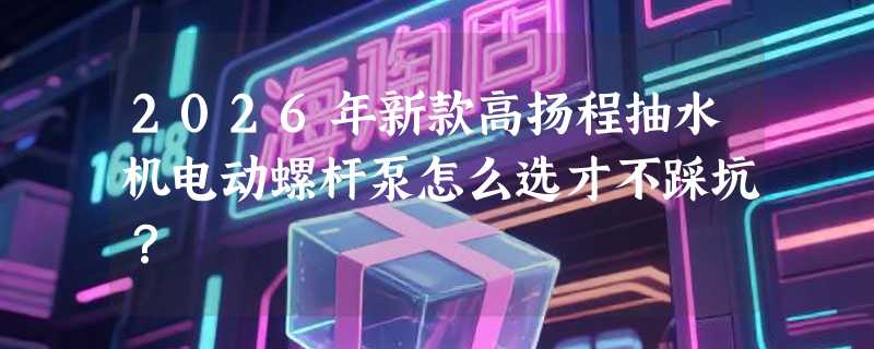 2026年新款高扬程抽水机电动螺杆泵怎么选才不踩坑？