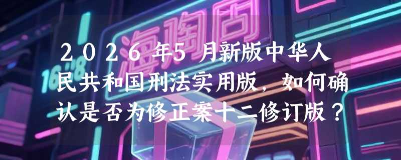 2026年5月新版中华人民共和国刑法实用版，如何确认是否为修正案十二修订版？