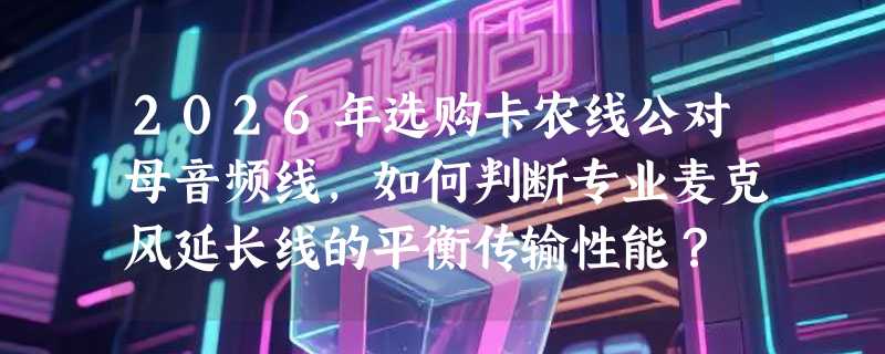 2026年选购卡农线公对母音频线，如何判断专业麦克风延长线的平衡传输性能？
