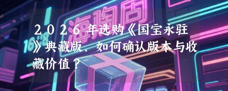 2026年选购《国宝永驻》典藏版，如何确认版本与收藏价值？