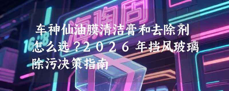 车神仙油膜清洁膏和去除剂怎么选？2026年挡风玻璃除污决策指南