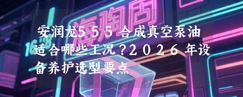 安润龙555合成真空泵油适合哪些工况？2026年设备养护选型要点